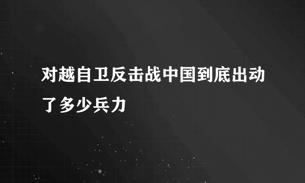 对越自卫反击战中国到底出动了多少兵力