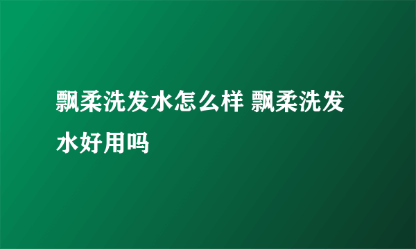 飘柔洗发水怎么样 飘柔洗发水好用吗