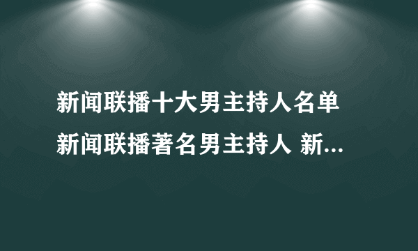 新闻联播十大男主持人名单 新闻联播著名男主持人 新闻联播有哪些男主播