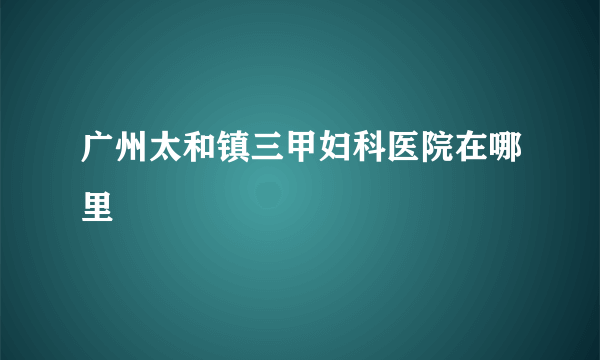 广州太和镇三甲妇科医院在哪里