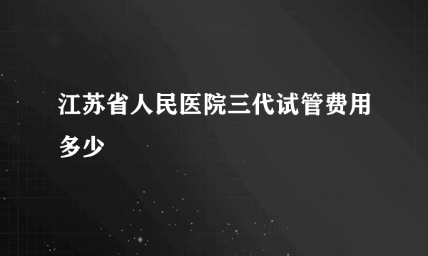 江苏省人民医院三代试管费用多少