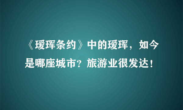 《瑷珲条约》中的瑷珲，如今是哪座城市？旅游业很发达！