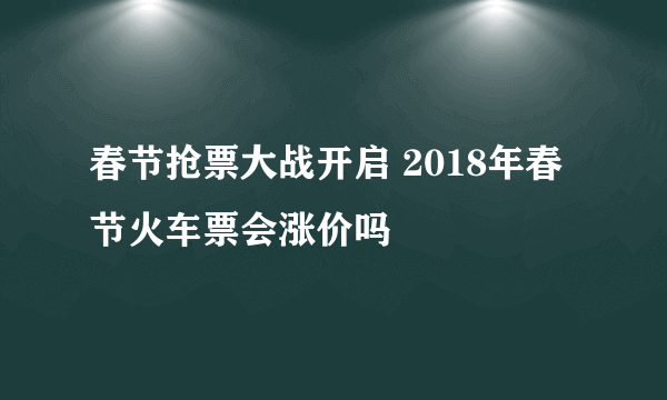 春节抢票大战开启 2018年春节火车票会涨价吗