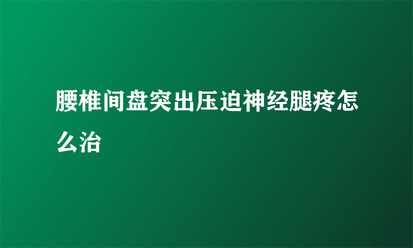 腰椎间盘突出压迫神经腿疼怎么治