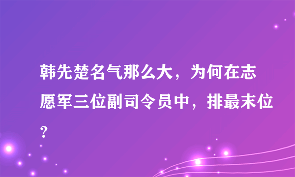 韩先楚名气那么大，为何在志愿军三位副司令员中，排最末位？