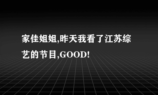 家佳姐姐,昨天我看了江苏综艺的节目,GOOD!