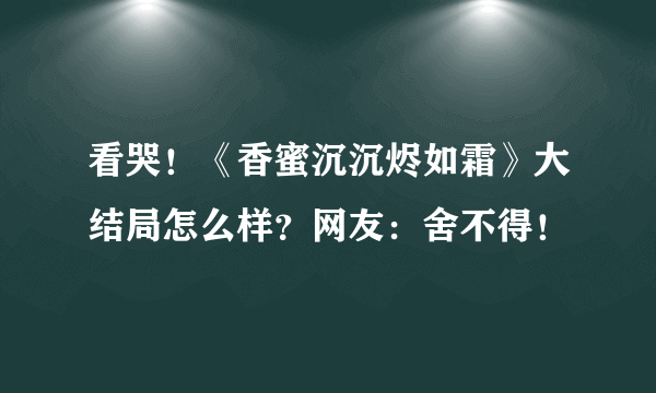 看哭！《香蜜沉沉烬如霜》大结局怎么样？网友：舍不得！