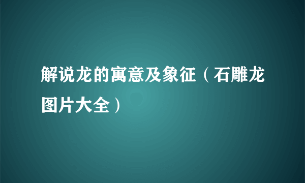 解说龙的寓意及象征（石雕龙图片大全）