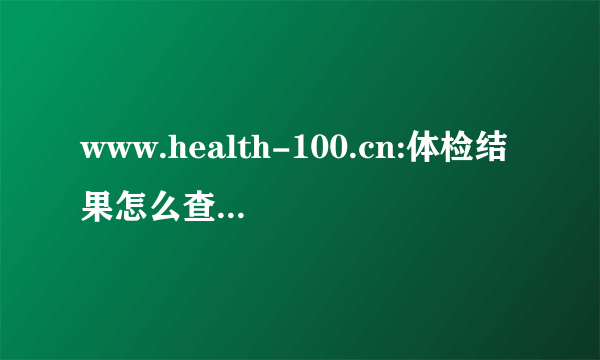 www.health-100.cn:体检结果怎么查？网站查询用户怎么登陆查询页面？