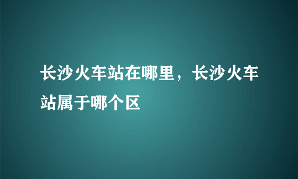 长沙火车站在哪里，长沙火车站属于哪个区