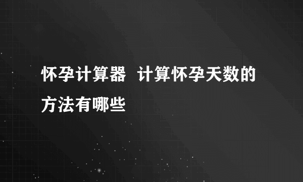 怀孕计算器  计算怀孕天数的方法有哪些