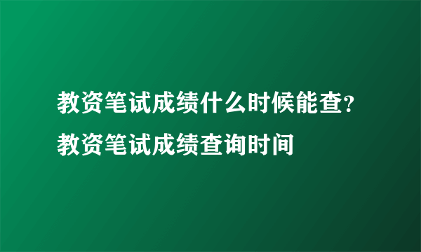 教资笔试成绩什么时候能查？教资笔试成绩查询时间