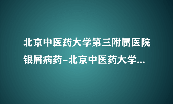 北京中医药大学第三附属医院银屑病药-北京中医药大学第三附属医院治疗银屑病