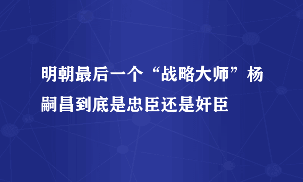 明朝最后一个“战略大师”杨嗣昌到底是忠臣还是奸臣