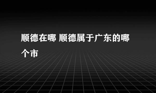 顺德在哪 顺德属于广东的哪个市