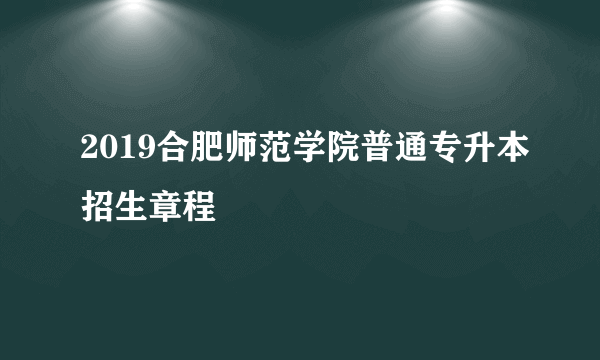 2019合肥师范学院普通专升本招生章程