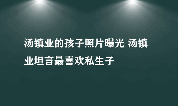 汤镇业的孩子照片曝光 汤镇业坦言最喜欢私生子