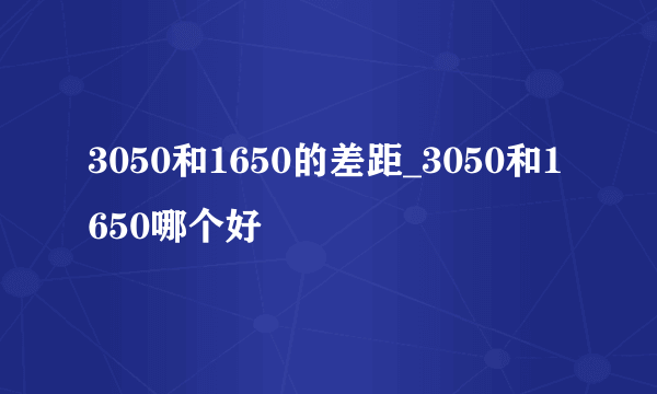 3050和1650的差距_3050和1650哪个好