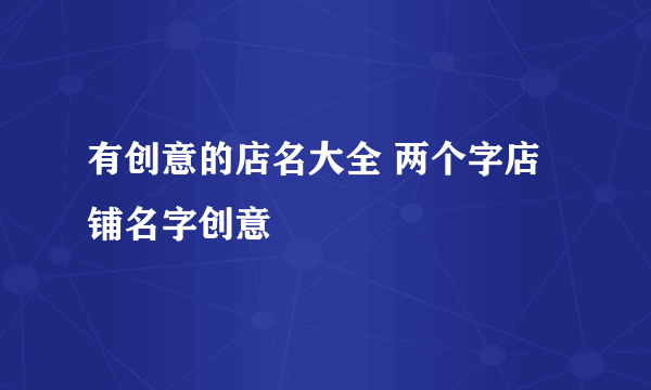 有创意的店名大全 两个字店铺名字创意