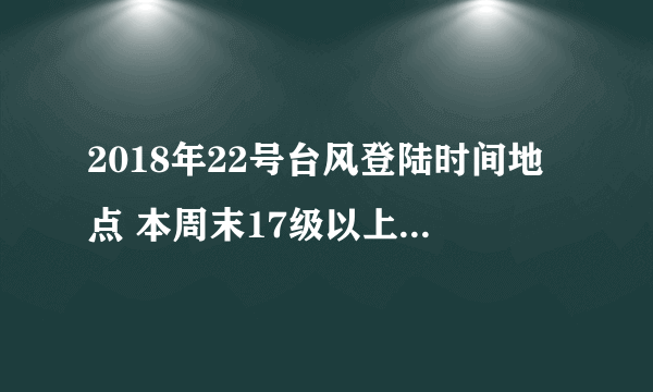 2018年22号台风登陆时间地点 本周末17级以上台风山竹可能登陆华南