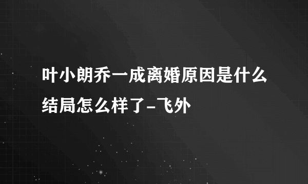 叶小朗乔一成离婚原因是什么结局怎么样了-飞外