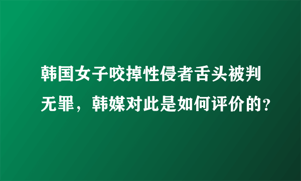 韩国女子咬掉性侵者舌头被判无罪，韩媒对此是如何评价的？