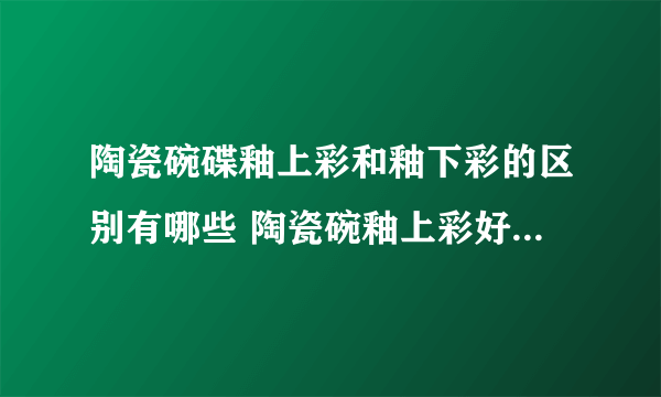 陶瓷碗碟釉上彩和釉下彩的区别有哪些 陶瓷碗釉上彩好还是釉下彩好