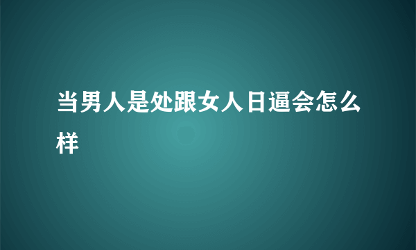 当男人是处跟女人日逼会怎么样