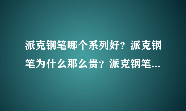 派克钢笔哪个系列好？派克钢笔为什么那么贵？派克钢笔真伪查询