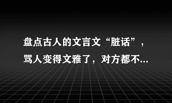 盘点古人的文言文“脏话”，骂人变得文雅了，对方都不知如何回应