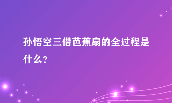 孙悟空三借芭蕉扇的全过程是什么？