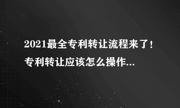 2021最全专利转让流程来了！专利转让应该怎么操作？这篇文告诉你