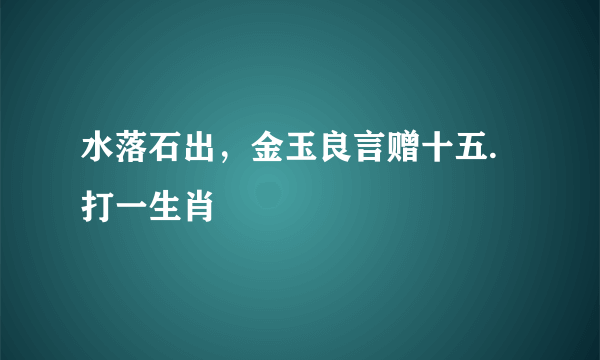 水落石出，金玉良言赠十五.打一生肖