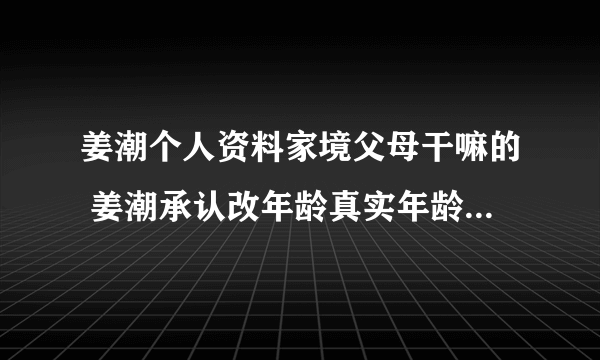 姜潮个人资料家境父母干嘛的 姜潮承认改年龄真实年龄是1988年的