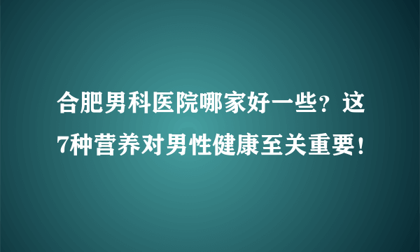 合肥男科医院哪家好一些？这7种营养对男性健康至关重要！