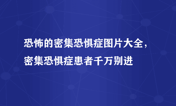 恐怖的密集恐惧症图片大全，密集恐惧症患者千万别进 