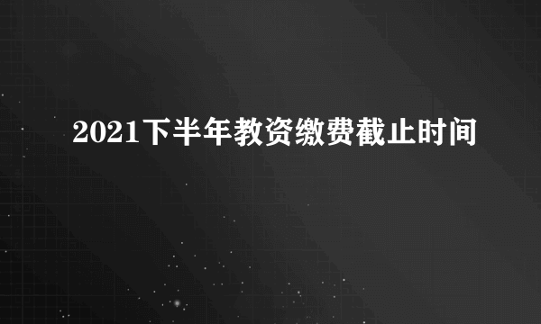 2021下半年教资缴费截止时间