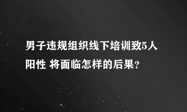 男子违规组织线下培训致5人阳性 将面临怎样的后果？