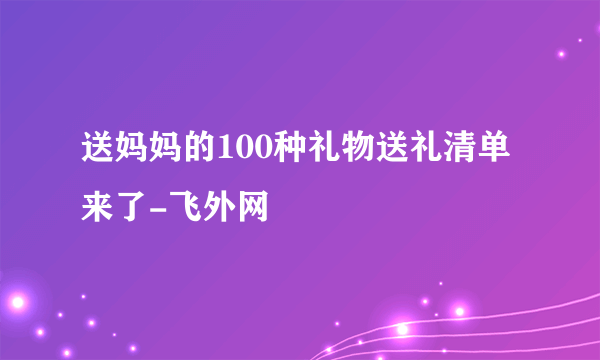 送妈妈的100种礼物送礼清单来了-飞外网