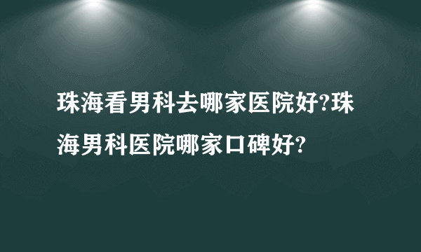 珠海看男科去哪家医院好?珠海男科医院哪家口碑好?