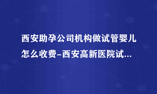 西安助孕公司机构做试管婴儿怎么收费-西安高新医院试管婴儿费用明细表，2023年助孕全过程详情公开