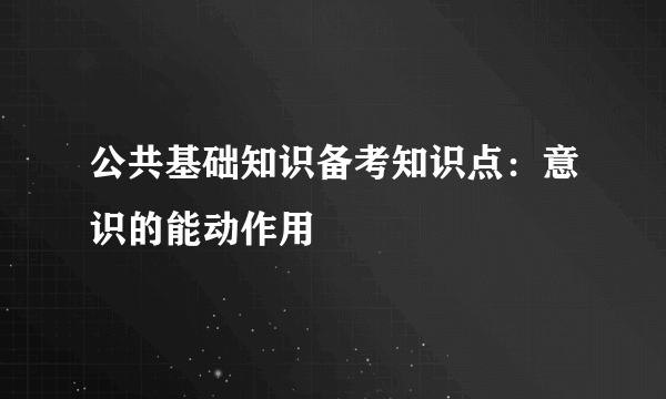 公共基础知识备考知识点：意识的能动作用