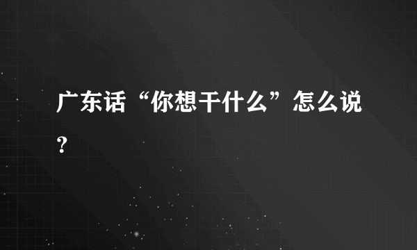 广东话“你想干什么”怎么说？