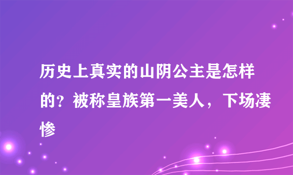 历史上真实的山阴公主是怎样的？被称皇族第一美人，下场凄惨