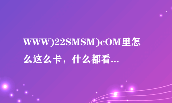 WWW)22SMSM)cOM里怎么这么卡，什么都看不了？哪位之友能给贡献个22SMSM)cOM一定采纳。