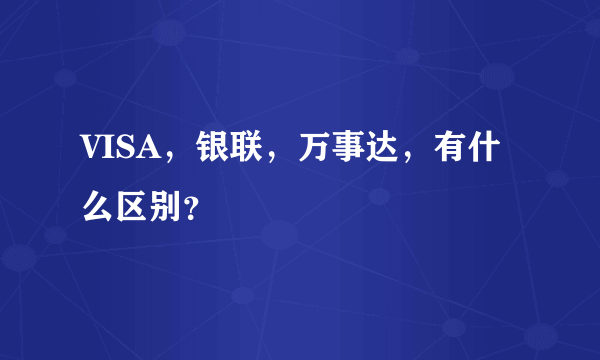 VISA，银联，万事达，有什么区别？