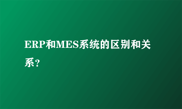 ERP和MES系统的区别和关系？