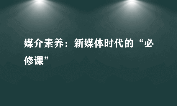 媒介素养：新媒体时代的“必修课”