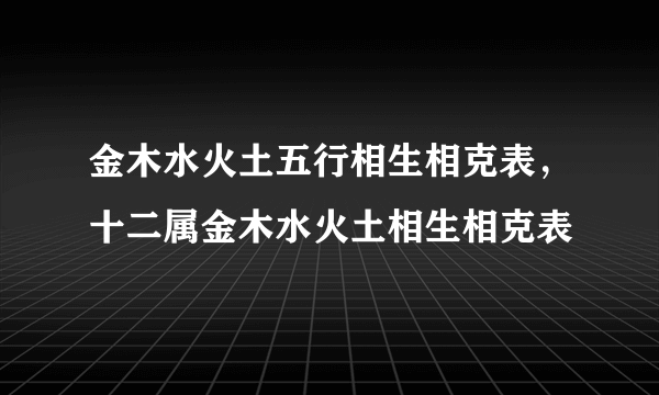 金木水火土五行相生相克表，十二属金木水火土相生相克表