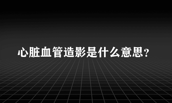 心脏血管造影是什么意思？